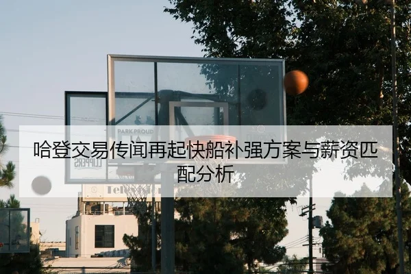 哈登交易传闻再起快船补强方案与薪资匹配分析
